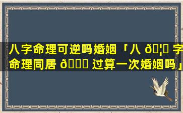 八字命理可逆吗婚姻「八 🦊 字命理同居 🐈 过算一次婚姻吗」